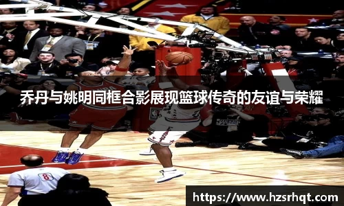 乔丹与姚明同框合影展现篮球传奇的友谊与荣耀