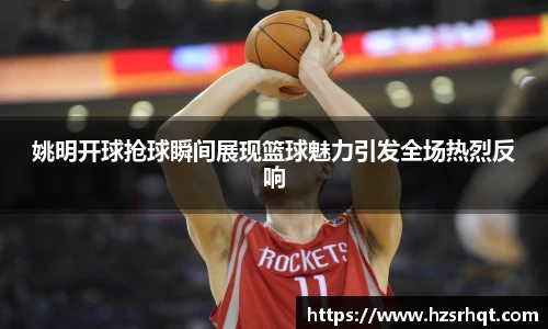 姚明开球抢球瞬间展现篮球魅力引发全场热烈反响