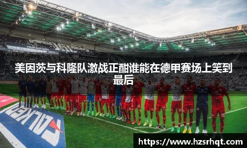 美因茨与科隆队激战正酣谁能在德甲赛场上笑到最后